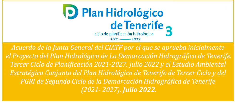 Acuerdo de la Junta General del CIATF por el que se aprueba inicialmente 
el Proyecto del Plan Hidrológico de La Demarcación Hidrográfica de Tenerife.Tercer Ciclo de Planificación 2021-2027. Julio 2022 y el Estudio Ambiental Estratégico Conjunto del Plan Hidrológico de Tenerife de Tercer Ciclo y del PGRI de Segundo Ciclo de la Demarcación Hidrográfica de Tenerife (2021- 2027). Julio 2022.